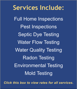 Services Include: Full Home Inspections Pest Inspections Septic Dye Testing Water Flow Testing Water Quality Testing Radon Testing Environmental Testing Mold Testing  Click this box to view rates for all services.